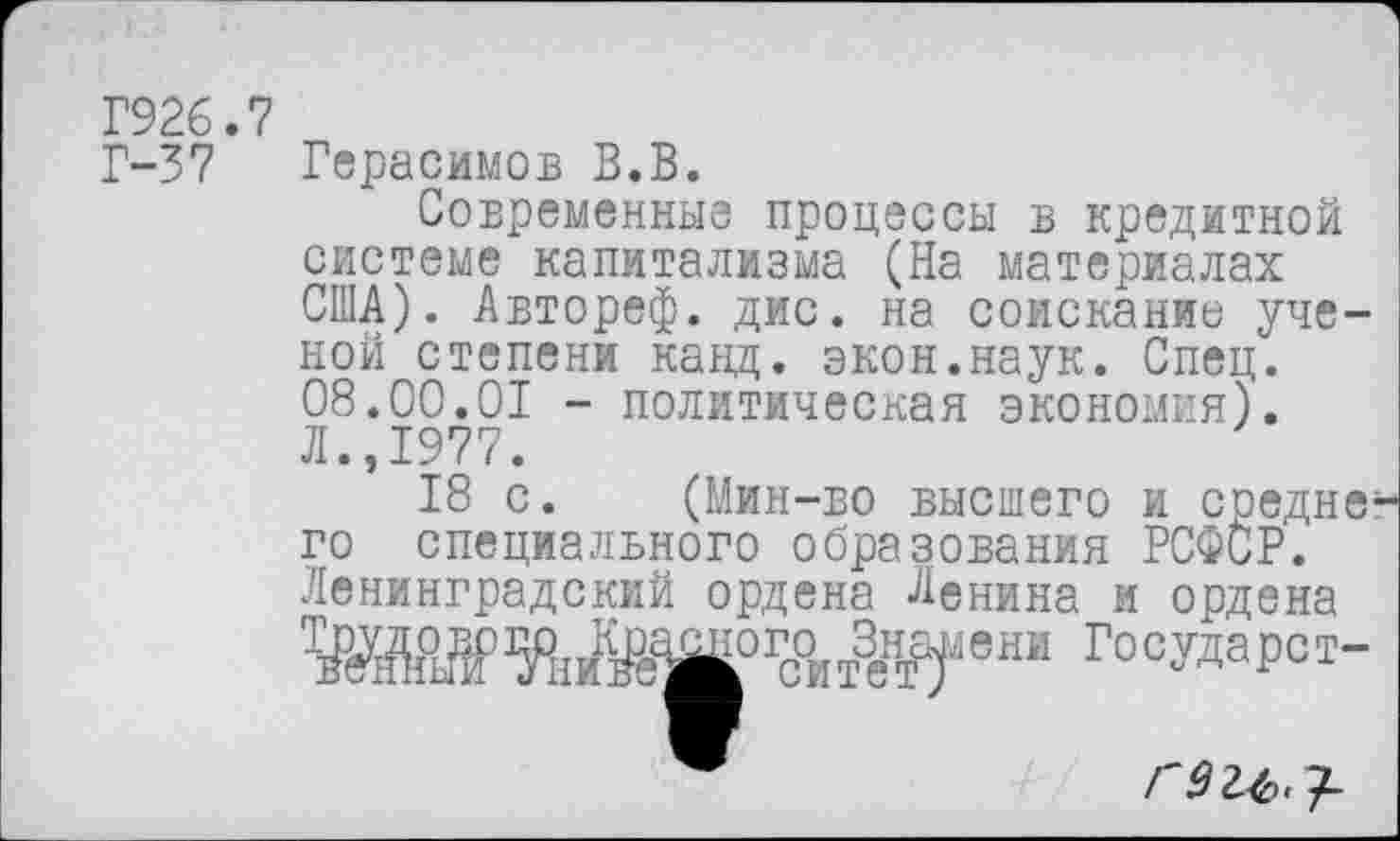 ﻿Г926.7
Г-37 Герасимов В.В.
Современные процессы в кредитной системе капитализма (На материалах США). Автореф. дис. на соискание ученой степени канд. экон.наук. Спец. 08.00.01 - политическая экономия). Л.,1977.
18 с. (Мин-во высшего и средне го специалвного образования РСФСР. Ленинградский ордена Ленина и ордена Ш>%ЙЖ0ГС°ИтЖеШ Г°°№Р°Т-
